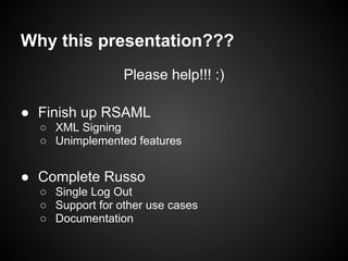 Why this presentation???
                 Please help!!! :)

● Finish up RSAML
  ○ XML Signing
  ○ Unimplemented features


● Complete Russo
  ○ Single Log Out
  ○ Support for other use cases
  ○ Documentation
 