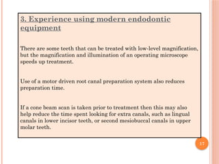 17
3. Experience using modern endodontic
equipment
There are some teeth that can be treated with low-level magnification,
but the magnification and illumination of an operating microscope
speeds up treatment.
Use of a motor driven root canal preparation system also reduces
preparation time.
If a cone beam scan is taken prior to treatment then this may also
help reduce the time spent looking for extra canals, such as lingual
canals in lower incisor teeth, or second mesiobuccal canals in upper
molar teeth.
 