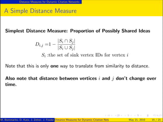 Distance Measures for Dynamic Citation Networks


   A Simple Distance Measure


   Simplest Distance Measure: Proportion of Possibly Shared Ideas

                                        |Si ∩ Sj |
                           Di,j    =1 −
                                        |Si ∪ Sj |
                                Si :the set of sink vertex IDs for vertex i

   Note that this is only one way to translate from similarity to distance.

   Also note that distance between vertices i and j don’t change over
   time.




M. Bommarito, D. Katz, J. Zelner, J. Fowler Distance Measures for Dynamic Citation Networks
                                            ()                                                May 21, 2010   15 / 21
 