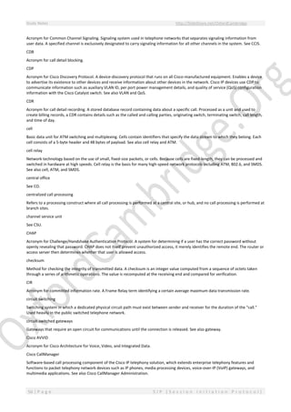 Study Notes http://SlideShare.net/OxfordCambridge
56 | P a g e S I P ( S e s s i o n I n i t i a t i o n P r o t o c o l )
Acronym for Common Channel Signaling. Signaling system used in telephone networks that separates signaling information from
user data. A specified channel is exclusively designated to carry signaling information for all other channels in the system. See CCIS.
CDB
Acronym for call detail blocking.
CDP
Acronym for Cisco Discovery Protocol. A device-discovery protocol that runs on all Cisco-manufactured equipment. Enables a device
to advertise its existence to other devices and receive information about other devices in the network. Cisco IP devices use CDP to
communicate information such as auxiliary VLAN ID, per port power management details, and quality of service (QoS) configuration
information with the Cisco Catalyst switch. See also VLAN and QoS.
CDR
Acronym for call detail recording. A stored database record containing data about a specific call. Processed as a unit and used to
create billing records, a CDR contains details such as the called and calling parties, originating switch, terminating switch, call length,
and time of day.
cell
Basic data unit for ATM switching and multiplexing. Cells contain identifiers that specify the data stream to which they belong. Each
cell consists of a 5-byte header and 48 bytes of payload. See also cell relay and ATM.
cell relay
Network technology based on the use of small, fixed-size packets, or cells. Because cells are fixed-length, they can be processed and
switched in hardware at high speeds. Cell relay is the basis for many high-speed network protocols including ATM, 802.6, and SMDS.
See also cell, ATM, and SMDS.
central office
See CO.
centralized call processing
Refers to a processing construct where all call processing is performed at a central site, or hub, and no call processing is performed at
branch sites.
channel service unit
See CSU.
CHAP
Acronym for Challenge/Handshake Authentication Protocol. A system for determining if a user has the correct password without
openly revealing that password. CHAP does not itself prevent unauthorized access, it merely identifies the remote end. The router or
access server then determines whether that user is allowed access.
checksum
Method for checking the integrity of transmitted data. A checksum is an integer value computed from a sequence of octets taken
through a series of arithmetic operations. The value is recomputed at the receiving end and compared for verification.
CIR
Acronym for committed information rate. A Frame Relay term identifying a certain average maximum data transmission rate.
circuit switching
Switching system in which a dedicated physical circuit path must exist between sender and receiver for the duration of the "call."
Used heavily in the public switched telephone network.
circuit-switched gateways
Gateways that require an open circuit for communications until the connection is released. See also gateway.
Cisco AVVID
Acronym for Cisco Architecture for Voice, Video, and Integrated Data.
Cisco CallManager
Software-based call processing component of the Cisco IP telephony solution, which extends enterprise telephony features and
functions to packet telephony network devices such as IP phones, media processing devices, voice-over-IP (VoIP) gateways, and
multimedia applications. See also Cisco CallManager Administration.
 