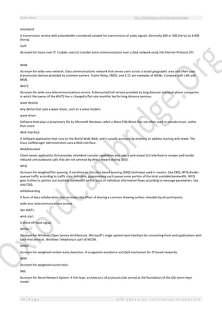 Study Notes http://SlideShare.net/OxfordCambridge
81 | P a g e S I P ( S e s s i o n I n i t i a t i o n P r o t o c o l )
voiceband
A transmission service with a bandwidth considered suitable for transmission of audio signals. Generally 300 or 500 (hertz) to 3,400
(hertz).
VoIP
Acronym for Voice over IP. Enables users to transfer voice communications over a data network using the Internet Protocol (IP).
WAN
Acronym for wide-area network. Data communications network that serves users across a broad geographic area and often uses
transmission devices provided by common carriers. Frame Relay, SMDS, and X.25 are examples of WANs. Compare with LAN and
MAN.
WATS
Acronym for wide area telecommunications service. A discounted toll service provided by long distance and local phone companies
in which the owner of the WATS line is charged a flat-rate monthly fee for long distance services.
wave devices
Any device that uses a wave driver, such as a voice modem.
wave driver
Software that plays a proprietary file by Microsoft Windows called a Wave File. Wave files are often used to encode music, rather
than voice.
Web interface
A software application that runs on the World Wide Web, and is usually accessed by entering an address starting with www. The
Cisco CallManager Administration uses a Web interface.
WebAttendant
Client-server application that provides attendant console capabilities and uses a web-based GUI interface to answer and handle
inbound and outbound calls that are not serviced by direct inward dialing (DID).
WFQ
Acronym for weighted fair queuing. A variation on the class-based queuing (CBQ) technique used in routers. Like CBQ, WFQ divides
queues traffic according to traffic class definition, guaranteeing each queue some portion of the total available bandwidth. WFQ
goes further to portion out available bandwidth on the basis of individual information flows according to message parameters. See
also CBQ.
whiteboarding
A form of data collaboration that recreates the effect of sharing a common drawing surface viewable by all participants.
wide area telecommunications service
See WATS.
wink start
A short off-hook signal.
WOSA
Acronym for Windows Open Service Architecture. Microsoft's single system level interface for connecting front-end applications with
back-end services. Windows Telephony is part of WOSA.
WRED
Acronym for weighted random early detection. A congestion-avoidance and QoS mechanism for IP-based networks.
WRR
Acronym for weighted round-robin.
XNS
Acronym for Xerox Network System. A five-layer architecture of protocols that served as the foundation of the OSI seven-layer
model.
 