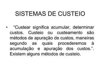 SISTEMAS DE CUSTEIO
• “Custear significa acumular, determinar
custos. Custeio ou custeamento são
métodos de apuração de custos, maneiras
segundo as quais procederemos à
acumulação e apuração dos custos.”.
Existem alguns métodos de custeio.
 