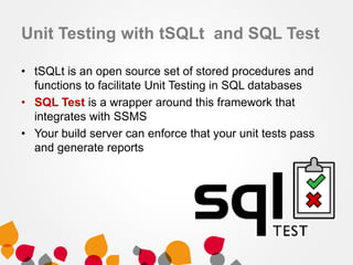 Unit Testing with tSQLt and SQL Test
• tSQLt is an open source set of stored procedures and
functions to facilitate Unit Testing in SQL databases
• SQL Test is a wrapper around this framework that
integrates with SSMS
• Your build server can enforce that your unit tests pass
and generate reports

 