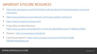 WWW.GOPIGUJJULA.COM
IMPORTANT SITECORE RESOURCES
• http://www.akshaysura.com/2016/02/03/unofficial-sitecore-8-training-webinar-series-full-
curriculum/
• https://www.akshaysura.com/sitecore-community-update-mailing-list/
• https://sitecore.stackexchange.com/
• Friday Sitecore Best Practices:
https://www.youtube.com/playlist?list=PL4hLSkVJBw0dVMuow4p7TralR9aCcOWRo
• Podcast : https://coresampler.fireside.fm/
• Catching Exceptions: https://www.youtube.com/channel/UCfwf3o7zI2B-
Ei9OMmHEleA/featured
COPYRIGHT 201516
 