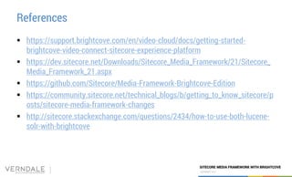 COPYRIGHT 2017
SITECORE MEDIA FRAMEWORK WITH BRIGHTCOVE
COPYRIGHT 2017
References
 https://support.brightcove.com/en/video-cloud/docs/getting-started-
brightcove-video-connect-sitecore-experience-platform
 https://dev.sitecore.net/Downloads/Sitecore_Media_Framework/21/Sitecore_
Media_Framework_21.aspx
 https://github.com/Sitecore/Media-Framework-Brightcove-Edition
 https://community.sitecore.net/technical_blogs/b/getting_to_know_sitecore/p
osts/sitecore-media-framework-changes
 http://sitecore.stackexchange.com/questions/2434/how-to-use-both-lucene-
solr-with-brightcove
 