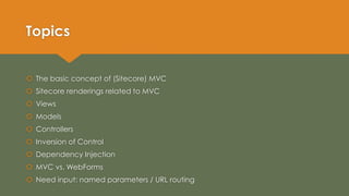 Topics
 The basic concept of (Sitecore) MVC
 Sitecore renderings related to MVC
 Views
 Models
 Controllers
 Inversion of Control
 Dependency Injection
 MVC vs. WebForms
 Need input: named parameters / URL routing
 