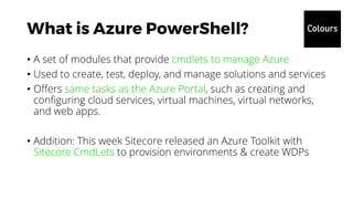 • A set of modules that provide cmdlets to manage Azure
• Used to create, test, deploy, and manage solutions and services
• Offers same tasks as the Azure Portal, such as creating and
configuring cloud services, virtual machines, virtual networks,
and web apps.
• Addition: This week Sitecore released an Azure Toolkit with
Sitecore CmdLets to provision environments & create WDPs
 