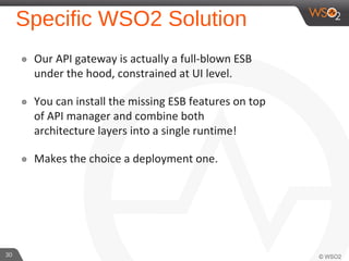 30 
Specific WSO2 Solution 
๏ Our API gateway is actually a full-blown ESB 
under the hood, constrained at UI level. 
๏ You can install the missing ESB features on top 
of API manager and combine both 
architecture layers into a single runtime! 
๏ Makes the choice a deployment one. 
 