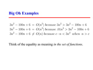 Big Oh Examples

3n2 − 100n + 6 = O(n2 ) because 3n2 > 3n2 − 100n + 6
3n2 − 100n + 6 = O(n3 ) because .01n3 > 3n2 − 100n + 6
3n2 − 100n + 6 = O(n) because c · n < 3n2 when n > c


Think of the equality as meaning in the set of functions.
 