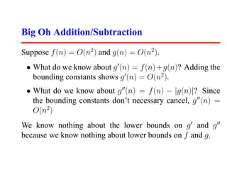 Big Oh Addition/Subtraction

Suppose f (n) = O(n2 ) and g(n) = O(n2 ).
 • What do we know about g (n) = f (n) + g(n)? Adding the
   bounding constants shows g (n) = O(n2 ).
 • What do we know about g (n) = f (n) − |g(n)|? Since
   the bounding constants don’t necessary cancel, g (n) =
   O(n2 )
We know nothing about the lower bounds on g and g
because we know nothing about lower bounds on f and g.
 