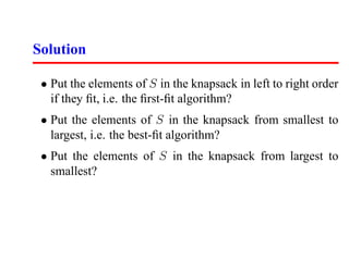 Solution

 • Put the elements of S in the knapsack in left to right order
   if they ﬁt, i.e. the ﬁrst-ﬁt algorithm?
 • Put the elements of S in the knapsack from smallest to
   largest, i.e. the best-ﬁt algorithm?
 • Put the elements of S in the knapsack from largest to
   smallest?
 