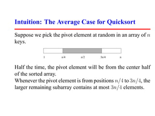 Intuition: The Average Case for Quicksort
Suppose we pick the pivot element at random in an array of n
keys.

            1        n/4     n/2      3n/4     n


Half the time, the pivot element will be from the center half
of the sorted array.
Whenever the pivot element is from positions n/4 to 3n/4, the
larger remaining subarray contains at most 3n/4 elements.
 
