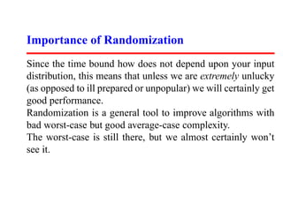 Importance of Randomization
Since the time bound how does not depend upon your input
distribution, this means that unless we are extremely unlucky
(as opposed to ill prepared or unpopular) we will certainly get
good performance.
Randomization is a general tool to improve algorithms with
bad worst-case but good average-case complexity.
The worst-case is still there, but we almost certainly won’t
see it.
 