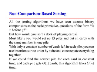 Non-Comparison-Based Sorting
All the sorting algorithms we have seen assume binary
comparisons as the basic primative, questions of the form “is
x before y?”.
But how would you sort a deck of playing cards?
Most likely you would set up 13 piles and put all cards with
the same number in one pile.
With only a constant number of cards left in each pile, you can
use insertion sort to order by suite and concatenate everything
together.
If we could ﬁnd the correct pile for each card in constant
time, and each pile gets O(1) cards, this algorithm takes O(n)
time.
 