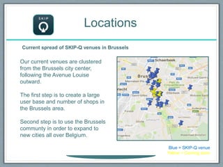 Locations
Current spread of SKIP-Q venues in Brussels
Our current venues are clustered
from the Brussels city center,
following the Avenue Louise
outward.
The first step is to create a large
user base and number of shops in
the Brussels area.
Second step is to use the Brussels
communty in order to expand to
new cities all over Belgium.
Blue = SKIP-Q venue
Yellow = Coming soon
 