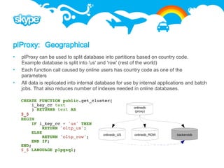plProxy: Geographical
   plProxy can be used to split database into partitions based on country code.
    Example database is split into 'us' and 'row' (rest of the world)
   Each function call caused by online users has country code as one of the
    parameters
   All data is replicated into internal database for use by internal applications and batch
    jobs. That also reduces number of indexes needed in online databases.

    CREATE FUNCTION public.get_cluster(
        i_key_cc text
                                                         onlinedb
        ) RETURNS text AS                                 (proxy)
    $_$
    BEGIN
        IF i_key_cc = 'us' THEN
             RETURN 'oltp_us';
        ELSE                       onlinedb_US           onlinedb_ROW        backenddb
             RETURN 'oltp_row';
        END IF;
    END;
    $_$ LANGUAGE plpgsql;
 