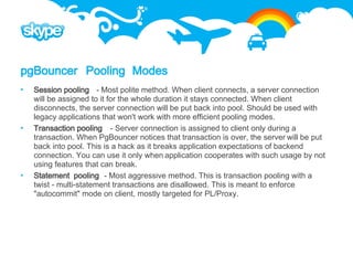 pgBouncer Pooling Modes
   Session pooling - Most polite method. When client connects, a server connection
    will be assigned to it for the whole duration it stays connected. When client
    disconnects, the server connection will be put back into pool. Should be used with
    legacy applications that won't work with more efficient pooling modes.
   Transaction pooling - Server connection is assigned to client only during a
    transaction. When PgBouncer notices that transaction is over, the server will be put
    back into pool. This is a hack as it breaks application expectations of backend
    connection. You can use it only when application cooperates with such usage by not
    using features that can break.
   Statement pooling - Most aggressive method. This is transaction pooling with a
    twist - multi-statement transactions are disallowed. This is meant to enforce
    "autocommit" mode on client, mostly targeted for PL/Proxy.
 