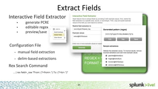 Extract Fields
25
Interactive Field Extractor
generate PCRE
editable regex
preview/save
props.conf
[mysourcetype]
REPORT-myclass = myFields
transforms.conf
[myFields]
REGEX = ^(w+)s
FORMAT = myFieldLabel::$1
Configuration File
manual field extraction
delim-based extractions
Rex Search Command
... | rex field=_raw "From: (?<from>.*) To: (?<to>.*)"
 