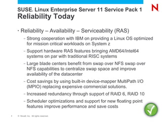 SUSE Linux Enterprise Server 11 Service Pack 1
                    ®




    Reliability Today
    •   Reliability – Availability – Serviceability (RAS)
          –   Strong cooperation with IBM on providing a Linux OS optimized
              for mission critical workloads on System z
          –   Support hardware RAS features bringing AMD64/Intel64
              systems on par with traditional RISC systems
          –   Large blade centers benefit from swap over NFS swap over
              NFS capabilities to centralize swap space and improve
              availability of the datacenter
          –   Cost savings by using built-in device-mapper MultiPath I/O
              (MPIO) replacing expensive commercial solutions.
          –   Increased redundancy through support of RAID 6, RAID 10
          –   Scheduler optimizations and support for new floating point
              features improve performance and save costs
7   © Novell, Inc. All rights reserved.
 