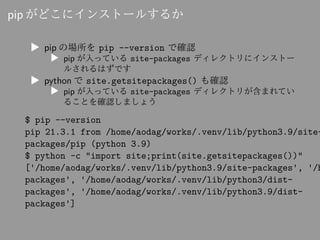 pip がどこにインストールするか
▶ pip の場所を pip --version で確認
▶ pip が入っている site-packages ディレクトリにインストー
ルされるはずです
▶ python で site.getsitepackages() も確認
▶ pip が入っている site-packages ディレクトリが含まれてい
ることを確認しましょう
$ pip --version
pip 21.3.1 from /home/aodag/works/.venv/lib/python3.9/site-
packages/pip (python 3.9)
$ python -c "import site;print(site.getsitepackages())"
['/home/aodag/works/.venv/lib/python3.9/site-packages', '/h
packages', '/home/aodag/works/.venv/lib/python3/dist-
packages', '/home/aodag/works/.venv/lib/python3.9/dist-
packages']
 