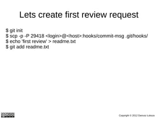 Lets create first review request
$ git init
$ scp -p -P 29418 <login>@<host>:hooks/commit-msg .git/hooks/
$ echo 'first review' > readme.txt
$ git add readme.txt
$ git commit -m 'my first commit'
$ git log
commit 0a60797abd716298c6f6f8eb641451ae507eb9bf
Author: Dariusz Luksza <dariusz@luksza.org>
Date: Tue Nov 20 11:20:13 2012 +0100

  my first commit

  Change-Id: I871f6b4c500c96f4f7a91abf236f76b00d9057ca
$ git push origin HEAD:refs/for/master

                                                Copyright © 2012 Dariusz Łuksza
 