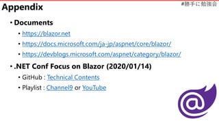 #勝手に勉強会
Appendix
• Documents
• https://blazor.net
• https://docs.microsoft.com/ja-jp/aspnet/core/blazor/
• https://devblogs.microsoft.com/aspnet/category/blazor/
• .NET Conf Focus on Blazor (2020/01/14)
• GitHub : Technical Contents
• Playlist : Channel9 or YouTube
 