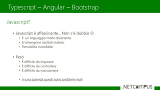 Typescript – Angular – Bootstrap
Javascript?
• Javascript è affascinante... Non c’è dubbio 
• E’ un linguaggio molto divertente
• Si ottengono risultati inattesi
• Flessibilità incredibile
• Però
• È difficile da imparare
• È difficile da controllare
• È difficile da manutenere
• in una azienda questi sono problemi reali
 