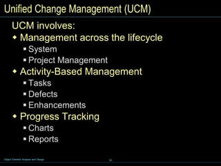 30
Object Oriented Analysis and Design
Unified Change Management (UCM)
UCM involves:
 Management across the lifecycle
 System
 Project Management
 Activity-Based Management
 Tasks
 Defects
 Enhancements
 Progress Tracking
 Charts
 Reports
 