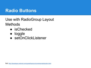 Radio Buttons
Use with RadioGroup Layout
Methods
  ● isChecked
  ● toggle
  ● setOnClickListener




Ref: http://developer.android.com/guide/topics/ui/controls/radiobutton.html
 