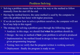 Problem Solving Solving a problem means that we know the way or the method to follow manually from the start till the end. Having the method known, the same method is used by the computer to solve the problem but faster with higher precision. If we do not know how to solve a problem ourselves, the computer will not be of any help in this regard. The strategy for solving a problem goes through the following stages: Analysis: in this stage, we should find  what  the problem should do. Design : the way or method of  how  your problem is solved is produced Implementation: the method found in design is then coded here in a given programming language. Testing: here we verify that the program written is working correctly Deployment : finally the program is ready to use 
