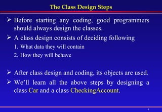 The Class Design Steps Before starting any coding, good programmers should always design the classes. A class design consists of deciding following What data they will contain  How they will behave After class design and coding, its objects are used. We’ll learn all the above steps by designing a class  Car  and a class  CheckingAccount . 
