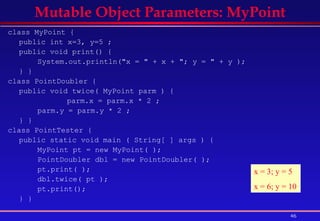 class MyPoint {  public int x=3, y=5 ;  public void print() {  System.out.println(&quot;x = &quot; + x + &quot;; y = &quot; + y );  } }  class PointDoubler { public void twice( MyPoint parm ) { parm.x = parm.x * 2 ; parm.y = parm.y * 2 ; } }  class PointTester {  public static void main ( String[ ] args ) {  MyPoint pt = new MyPoint( );  PointDoubler dbl = new PointDoubler( ); pt.print( ); dbl.twice( pt ); pt.print(); } }   Mutable Object Parameters: MyPoint x = 3; y = 5 x = 6; y = 10 