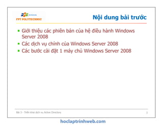 Nội dung bài trước
Giới thiệu các phiên bản của hệ điều hành Windows
Server 2008
Các dịch vụ chính của Windows Server 2008
Các bước cài đặt 1 máy chủ Windows Server 2008
Bài 3 - Triển khai dịch vụ Active Directory 2
 