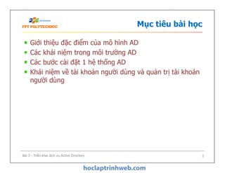 Mục tiêu bài học
Giới thiệu đặc điểm của mô hình AD
Các khái niệm trong môi trường AD
Các bước cài đặt 1 hệ thống AD
Khái niệm về tài khoản người dùng và quản trị tài khoản
người dùng
Bài 3 - Triển khai dịch vụ Active Directory 3
 