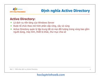 Định nghĩa Active Directory
Active Directory:
Là dịch vụ nền tảng của Windows Server
Được tổ chức theo mô hình phân cấp rừng, cây và vùng
Active Directory quản lý tập trung tất cả mọi đối tượng trong vùng bao gồm
người dùng, máy tính, thiết bị khác, thư mục chia sẻ
Bài 3 - Triển khai dịch vụ Active Directory 4
 