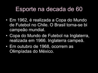 Esporte na decada de 60 Em 1962, é realizada a Copa do Mundo de Futebol no Chile. O Brasil torna-se bi campeão mundial.  Copa do Mundo de Futebol na Inglaterra, realizada em 1966. Inglaterra campeã.  Em outubro de 1968, ocorrem as Olimpíadas do México.  
