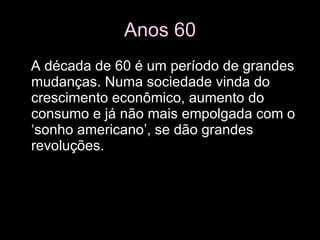 Anos 60 A década de 60 é um período de grandes mudanças. Numa sociedade vinda do crescimento econômico, aumento do consumo e já não mais empolgada com o ‘sonho americano’, se dão grandes revoluções. 