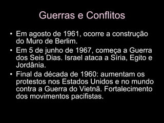Guerras e Conflitos Em agosto de 1961, ocorre a construção do Muro de Berlim.  Em 5 de junho de 1967, começa a Guerra dos Seis Dias. Israel ataca a Síria, Egito e Jordânia.  Final da década de 1960: aumentam os protestos nos Estados Unidos e no mundo contra a Guerra do Vietnã. Fortalecimento dos movimentos pacifistas.  