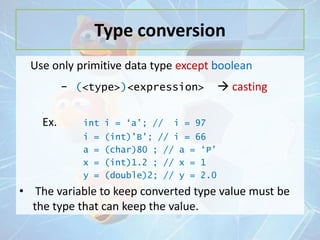 Type conversion
Use only primitive data type except boolean

- (<type>)<expression>

 casting

=

Ex.

int i = „a‟; //

i
a
x
y

=
=
=
=

i = 97

(int)‟B‟; // i = 66
(char)80 ; // a = „P‟
(int)1.2 ; // x = 1
(double)2; // y = 2.0

• The variable to keep converted type value must be
the type that can keep the value.

 