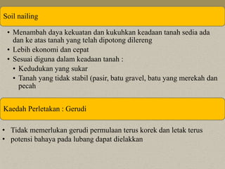 Soil nailing 
• Menambah daya kekuatan dan kukuhkan keadaan tanah sedia ada 
dan ke atas tanah yang telah dipotong dilereng 
• Lebih ekonomi dan cepat 
• Sesuai diguna dalam keadaan tanah : 
• Kedudukan yang sukar 
• Tanah yang tidak stabil (pasir, batu gravel, batu yang merekah dan 
pecah 
Kaedah Perletakan : Gerudi 
• Tidak memerlukan gerudi permulaan terus korek dan letak terus 
• potensi bahaya pada lubang dapat dielakkan 
 