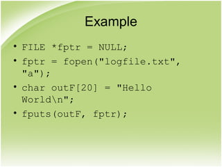 Example
• FILE *fptr = NULL;
• fptr = fopen("logfile.txt",
"a");
• char outF[20] = "Hello
Worldn";
• fputs(outF, fptr);
 