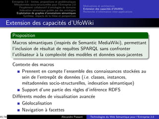 Entreprise 2.0 : limites, propositions et probl´matiques
                                                       e
         M´tadonn´es socio-structurelles pour l’Entreprise 2.0
           e        e
                                                                       Motivations et architecture
              Peuplement collaboratif d’ontologies de domaine
                                                                       Extension des capacit´s d’UfoWiki
                                                                                             e
              Indexation s´mantique guid´e par des ontologies
                            e               e
                                                                       Recherche d’information inter-applications
            Exploitation de graphes d’annotations s´mantiques
                                                     e
                  Synth`se, impacts de la th`se et perspectives
                        e                     e


    Extension des capacit´s d’UfoWiki
                         e
        Proposition
        Macros s´mantiques (inspir´s de Semantic MediaWiki), permettant
                   e                  e
        l’inclusion de r´sultat de requˆtes SPARQL sans confronter
                         e              e
        l’utilisateur ` la complexit´ des mod`les et donn´es sous-jacentes
                      a             e         e          e

        Contexte des macros
             Prennent en compte l’ensemble des connaissances stock´es au
                                                                     e
             sein de l’entrepˆt de donn´es (i.e. classes, instances,
                             o         e
             m´tadonn´es socio-structurelles, indexation s´mantique)
               e        e                                    e
             Support d’une partie des r`gles d’inf´rence RDFS
                                       e           e
        Diﬀ´rents modes de visualisation avanc´e
           e                                     e
             G´olocalisation
               e
             Navigation ` facettes
                          a
45/56                                              Alexandre Passant        Technologies du Web S´mantique pour l’Entreprise 2.0
                                                                                                 e
 