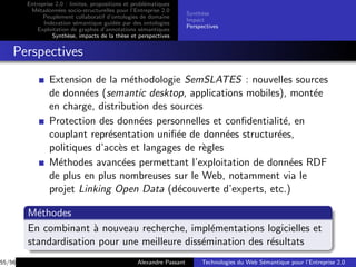 Entreprise 2.0 : limites, propositions et probl´matiques
                                                       e
         M´tadonn´es socio-structurelles pour l’Entreprise 2.0
           e        e
                                                                       Synth`se
                                                                            e
              Peuplement collaboratif d’ontologies de domaine
                                                                       Impact
              Indexation s´mantique guid´e par des ontologies
                            e               e
                                                                       Perspectives
            Exploitation de graphes d’annotations s´mantiques
                                                     e
                  Synth`se, impacts de la th`se et perspectives
                        e                     e


    Perspectives
                Extension de la m´thodologie SemSLATES : nouvelles sources
                                   e
                de donn´es (semantic desktop, applications mobiles), mont´e
                        e                                                 e
                en charge, distribution des sources
                Protection des donn´es personnelles et conﬁdentialit´, en
                                     e                              e
                couplant repr´sentation uniﬁ´e de donn´es structur´es,
                              e              e           e        e
                politiques d’acc`s et langages de r`gles
                                e                  e
                M´thodes avanc´es permettant l’exploitation de donn´es RDF
                  e              e                                    e
                de plus en plus nombreuses sur le Web, notamment via le
                projet Linking Open Data (d´couverte d’experts, etc.)
                                             e

        M´thodes
          e
        En combinant ` nouveau recherche, impl´mentations logicielles et
                       a                         e
        standardisation pour une meilleure diss´mination des r´sultats
                                               e              e
55/56                                              Alexandre Passant        Technologies du Web S´mantique pour l’Entreprise 2.0
                                                                                                 e
 
