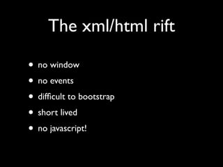 The xml/html rift

• no window
• no events
• difﬁcult to bootstrap
• short lived
• no javascript!
 