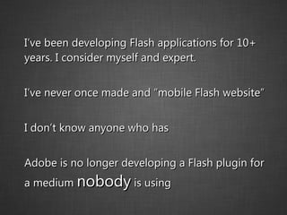 I’ve been developing Flash applications for 10+ years. I consider myself and expert. I’ve never once made and “mobile Flash website” I don’t know anyone who has Adobe is no longer developing a Flash plugin for a medium  nobody  is using 