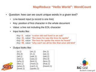 MapReduce “Hello World”: WordCount

●   Question: how can we count unique words in a given text?
    ●   Line-based input (a record is one line)
    ●   Key: position of first character in the whole document
    ●   Value: a line not including the EOL character
    ●   Input looks like:
           Key: 0,     value: “a wise old owl lived in an oak”
           Key: 31,    value: “the more he saw the less he spoke”
           Key: 63,    value: “the less he spoke the more he heard”
           Key: 99,    value: “why can't we all be like that wise old bird”
    ●   Output looks like:
           (a,1)            (an,1)       (be,1)
           (he,4)           (in,1)       (we,1)
           (all,1)          (oak,1)      (old,2)
           (owl,1)          (saw,1)      (the,4)
           (why,1)          (bird,1)     (less,2)
           (like,1)         (more,2)     (that,1)
           (wise,2)         (can't,1)    (heard,1)
           (lived,1)        (spoke,2)
 