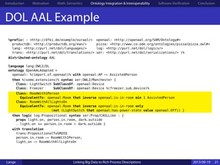 Introduction Motivation Math. Semantics Ontology Integration & Interoperability Software Verification Conclusion
DOL AAL Example
%prefix( : <http://dfki.de/example/ouraal/> openaal: <http://openaal.org/SAM/Ontology#>
productdb: <http://productdb.org/ean/> pizza: <http://www.co-ode.org/ontologies/pizza/pizza.owl#>
lang: <http://purl.net/dol/languages/> log: <http://purl.net/dol/logics/>
trans: <http://purl.net/dol/translations/> ser: <http://purl.net/dol/serializations/> )%
distributed-ontology AAL
language lang:OWL2/DL
ontology OpenAALAdapted =
openaal: %(import_of_openaal)% with openaal:AP ↦ AssistedPerson
then %(some_extensions)% syntax ser:OWL2/Manchester {
Class: LightSwitch SubClassOf: openaal:Device
Class: Freezer SubClassOf: openaal:Device %(freezer_sub_device)%
Class: RoomWith1Person
EquivalentTo: openaal:Room that inverse openaal:is-in-room min 1 AssistedPerson
Class: RoomWithAllLightsOn
EquivalentTo: openaal:Room that inverse openaal:is-in-room only
(not (LightSwitch that openaal:has-power-state value openaal:Off)) }
then logic log:Propositional syntax ser:Prop/CASLLike : {
props light_on, person_in_room, dark_outside
. light_on ⇔ person_in_room ∧ dark_outside }
with translation
trans:PropositionalToSROIQ
person_in_room ↦ RoomWith1Person,
light_on ↦ RoomWithAllLightsOn
Lange Linking Big Data to Rich Process Descriptions 2013-09-19 21
 