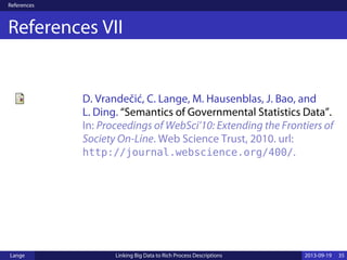 References
References VII
D. Vrandečić, C. Lange, M. Hausenblas, J. Bao, and
L. Ding. “Semantics of Governmental Statistics Data”.
In: Proceedings of WebSci’10: Extending the Frontiers of
Society On-Line. Web Science Trust, 2010. url:
http://journal.webscience.org/400/.
Lange Linking Big Data to Rich Process Descriptions 2013-09-19 35
 