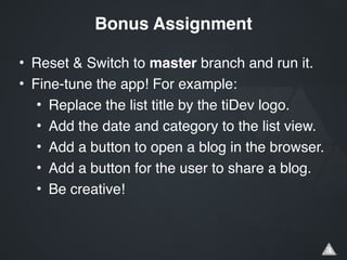 • Reset & Switch to master branch and run it.!
• Fine-tune the app! For example:!
• Replace the list title by the tiDev logo.!
• Add the date and category to the list view.!
• Add a button to open a blog in the browser.!
• Add a button for the user to share a blog.!
• Be creative!
Bonus Assignment
 