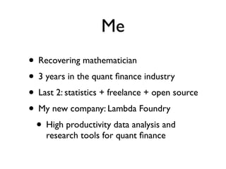 Me
• Recovering mathematician
• 3 years in the quant ﬁnance industry
• Last 2: statistics + freelance + open source
• My new company: Lambda Foundry
• High productivity data analysis and
research tools for quant ﬁnance
 